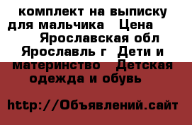 комплект на выписку для мальчика › Цена ­ 1 000 - Ярославская обл., Ярославль г. Дети и материнство » Детская одежда и обувь   